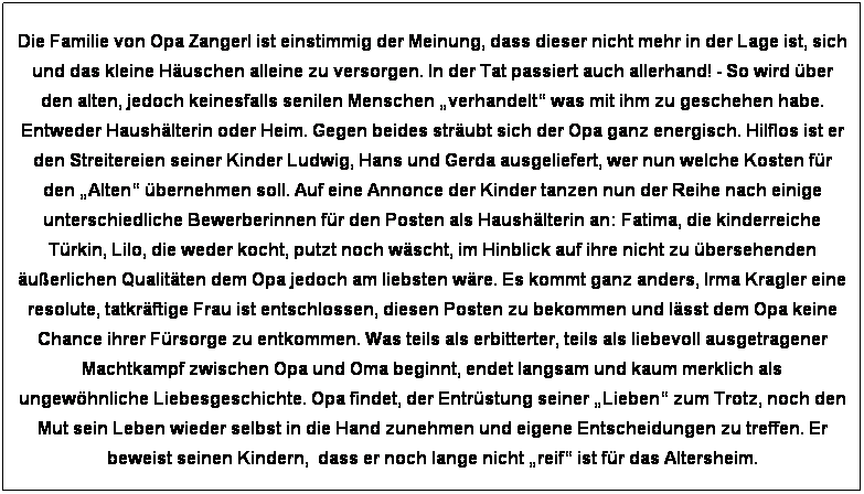Textfeld: Die Familie von Opa Zangerl ist einstimmig der Meinung, dass dieser nicht mehr in der Lage ist, sich und das kleine H�uschen alleine zu versorgen. In der Tat passiert auch allerhand! - So wird �ber den alten, jedoch keinesfalls senilen Menschen �verhandelt� was mit ihm zu geschehen habe. Entweder Haush�lterin oder Heim. Gegen beides str�ubt sich der Opa ganz energisch. Hilflos ist er den Streitereien seiner Kinder Ludwig, Hans und Gerda ausgeliefert, wer nun welche Kosten f�r den �Alten� �bernehmen soll. Auf eine Annonce der Kinder tanzen nun der Reihe nach einige unterschiedliche Bewerberinnen f�r den Posten als Haush�lterin an: Fatima, die kinderreiche T�rkin, Lilo, die weder kocht, putzt noch w�scht, im Hinblick auf ihre nicht zu �bersehenden �u�erlichen Qualit�ten dem Opa jedoch am liebsten w�re. Es kommt ganz anders, Irma Kragler eine resolute, tatkr�ftige Frau ist entschlossen, diesen Posten zu bekommen und l�sst dem Opa keine Chance ihrer F�rsorge zu entkommen. Was teils als erbitterter, teils als liebevoll ausgetragener Machtkampf zwischen Opa und Oma beginnt, endet langsam und kaum merklich als ungew�hnliche Liebesgeschichte. Opa findet, der Entr�stung seiner �Lieben� zum Trotz, noch den Mut sein Leben wieder selbst in die Hand zunehmen und eigene Entscheidungen zu treffen. Er beweist seinen Kindern,&nbsp; dass er noch lange nicht �reif� ist f�r das Altersheim.
